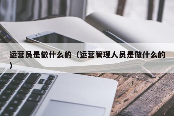 运营员是做什么的（运营管理人员是做什么的）