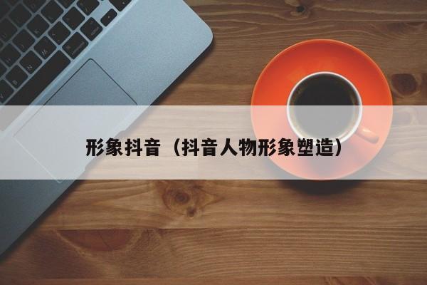 形象抖音（抖音人物形象塑造）