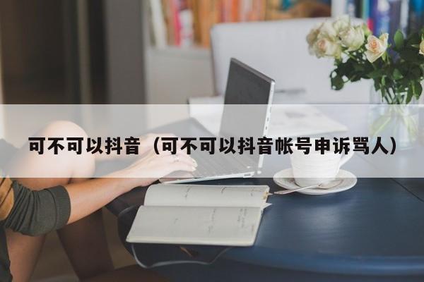 可不可以抖音（可不可以抖音帐号申诉骂人）