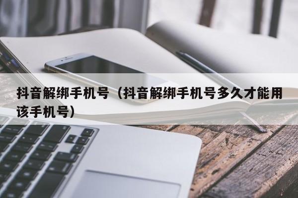 抖音解绑手机号（抖音解绑手机号多久才能用该手机号）