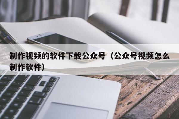 制作视频的软件下载公众号（公众号视频怎么制作软件）