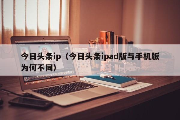 今日头条ip（今日头条ipad版与手机版为何不同）