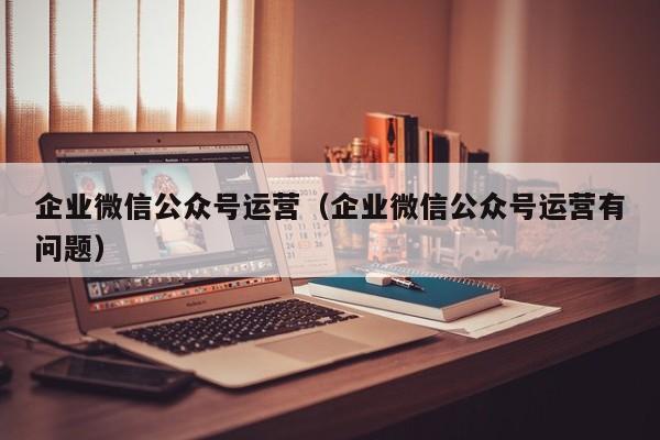 企业微信公众号运营（企业微信公众号运营有问题）