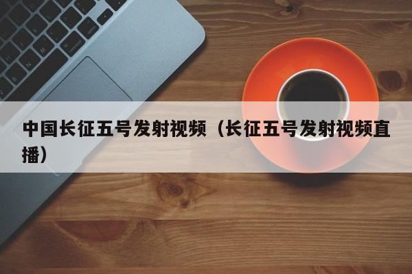 中国长征五号发射视频（长征五号发射视频直播）