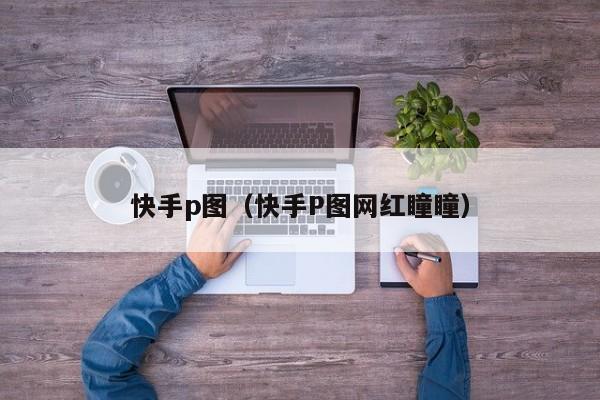 快手p图（快手P图网红瞳瞳）