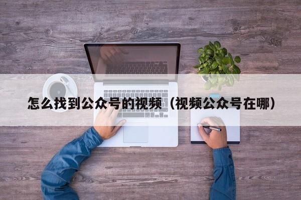 怎么找到公众号的视频（视频公众号在哪）