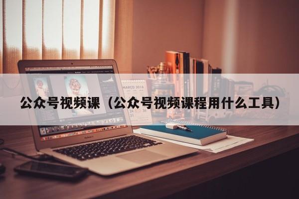 公众号视频课（公众号视频课程用什么工具）