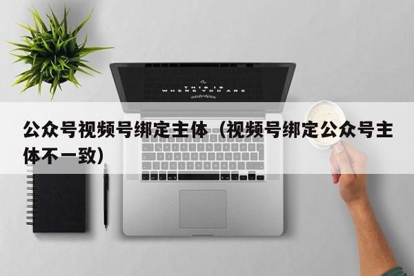 公众号视频号绑定主体（视频号绑定公众号主体不一致）