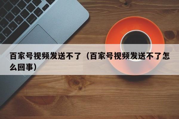 百家号视频发送不了（百家号视频发送不了怎么回事）