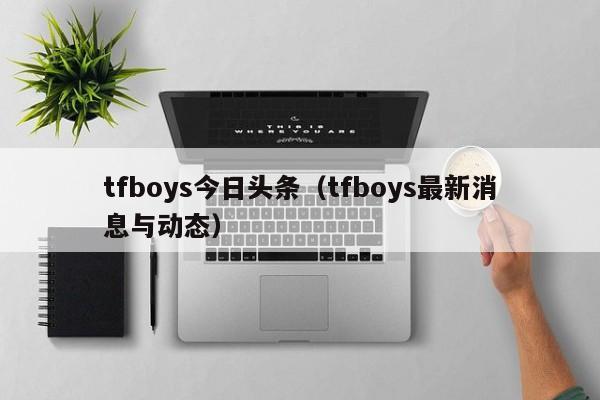 tfboys今日头条（tfboys最新消息与动态）