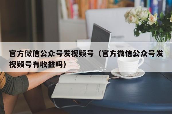 官方微信公众号发视频号（官方微信公众号发视频号有收益吗）