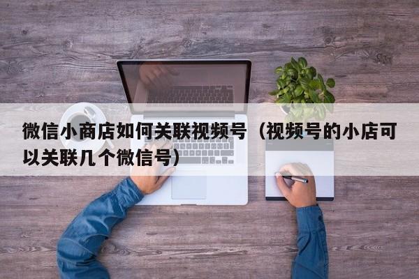 微信小商店如何关联视频号（视频号的小店可以关联几个微信号）